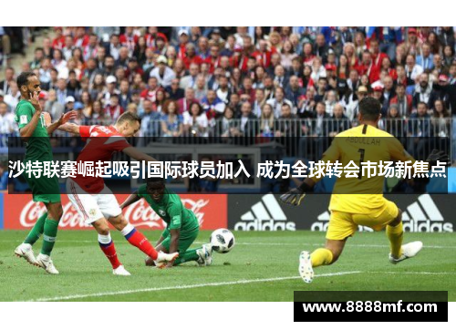 沙特联赛崛起吸引国际球员加入 成为全球转会市场新焦点